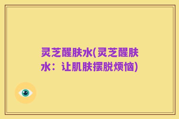 灵芝醒肤水(灵芝醒肤水：让肌肤摆脱烦恼)