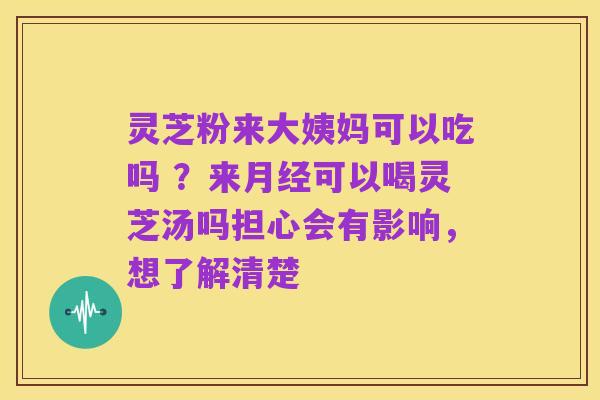 灵芝粉来大姨妈可以吃吗 ？来月经可以喝灵芝汤吗担心会有影响，想了解清楚