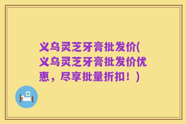 义乌灵芝牙膏批发价(义乌灵芝牙膏批发价优惠，尽享批量折扣！)