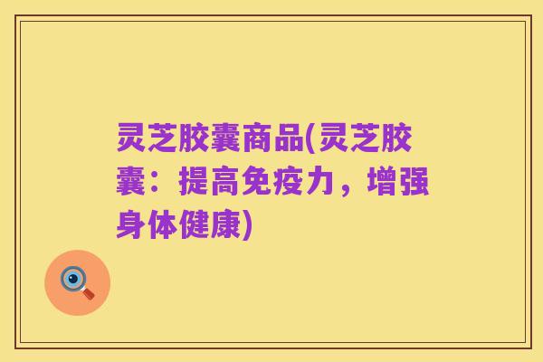 灵芝胶囊商品(灵芝胶囊：提高免疫力，增强身体健康)