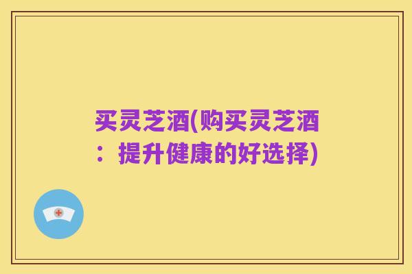 买灵芝酒(购买灵芝酒：提升健康的好选择)