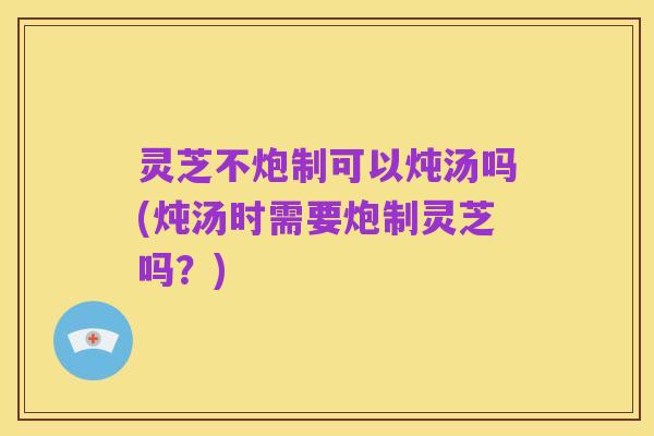 灵芝不炮制可以炖汤吗(炖汤时需要炮制灵芝吗?)
