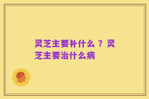 灵芝主要补什么 ?灵芝主要治什么病
