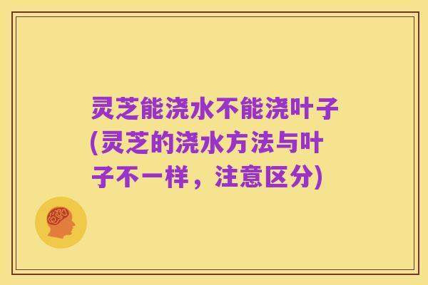 灵芝能浇水不能浇叶子(灵芝的浇水方法与叶子不一样，注意区分)