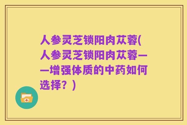 人参灵芝锁阳肉苁蓉(人参灵芝锁阳肉苁蓉——增强体质的中药如何选择？)