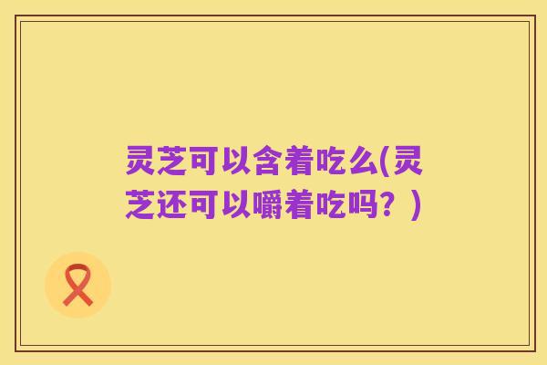 灵芝可以含着吃么(灵芝还可以嚼着吃吗？)
