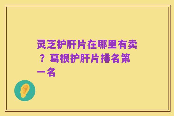 灵芝护肝片在哪里有卖 ？葛根护肝片排名第一名