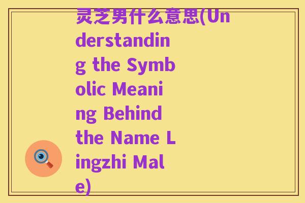 灵芝男什么意思(Understanding the Symbolic Meaning Behind the Name Lingzhi Male)