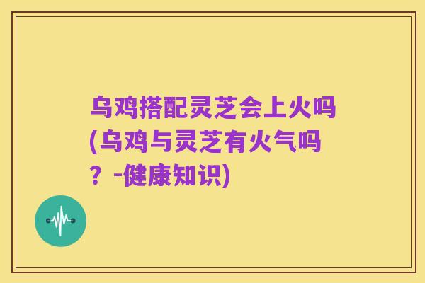 乌鸡搭配灵芝会上火吗(乌鸡与灵芝有火气吗？-健康知识)