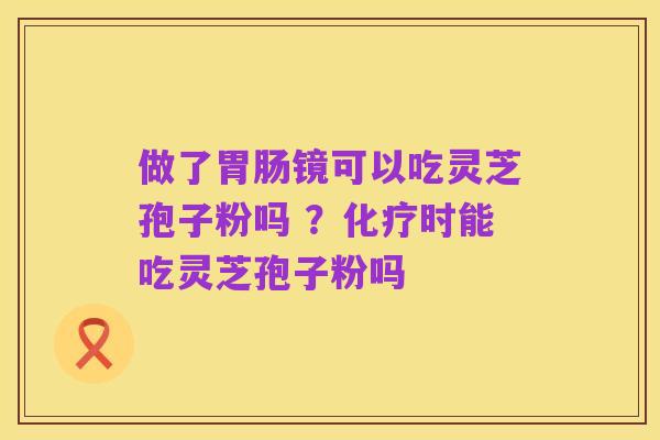 做了胃肠镜可以吃灵芝孢子粉吗 ?化疗时能吃灵芝孢子粉吗