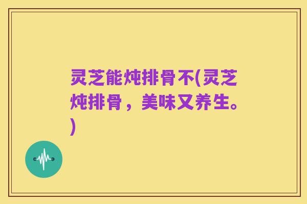 灵芝能炖排骨不(灵芝炖排骨,美味又养生。)