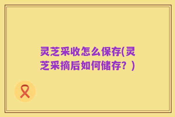 灵芝采收怎么保存(灵芝采摘后如何储存?)