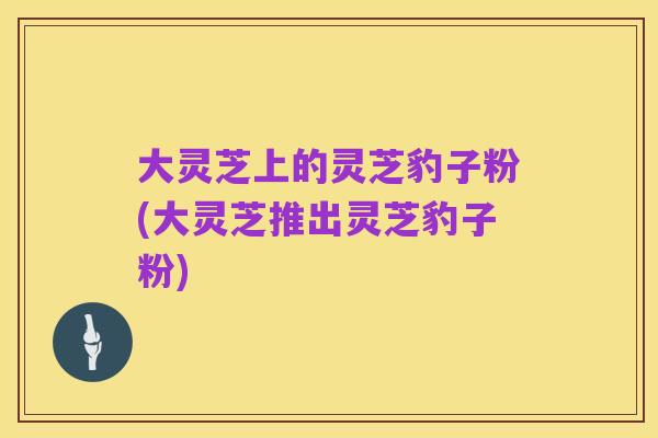 大灵芝上的灵芝豹子粉(大灵芝推出灵芝豹子粉)