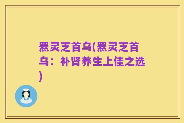 罴灵芝首乌(罴灵芝首乌:补肾养生上佳之选)