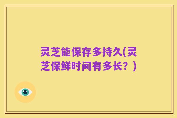 灵芝能保存多持久(灵芝保鲜时间有多长?)