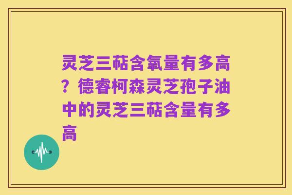 灵芝三萜含氧量有多高?德睿柯森灵芝孢子油中的灵芝三萜含量有多高