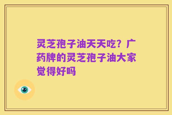灵芝孢子油天天吃?广药牌的灵芝孢子油大家觉得好吗