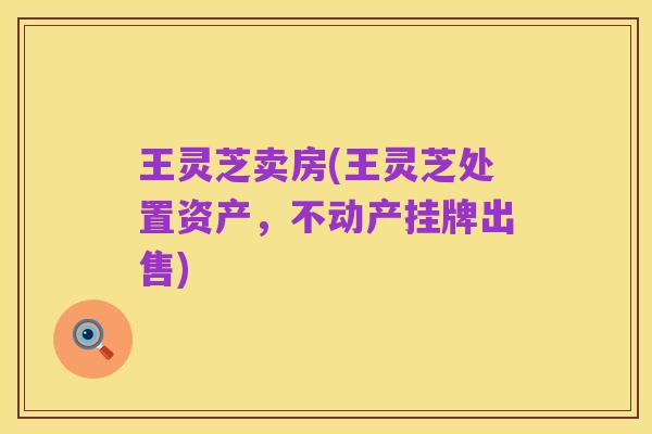 王灵芝卖房(王灵芝处置资产，不动产挂牌出售)