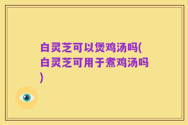 白灵芝可以煲鸡汤吗(白灵芝可用于煮鸡汤吗)