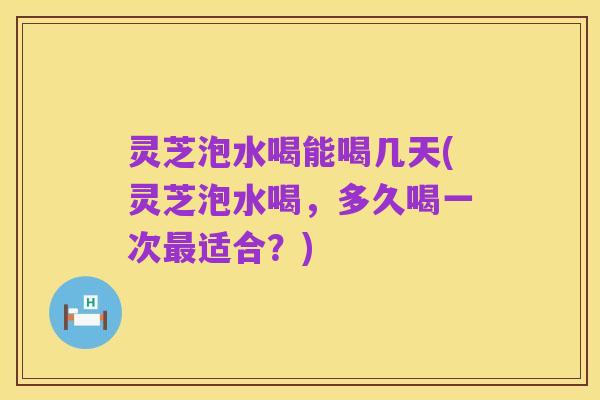 灵芝泡水喝能喝几天(灵芝泡水喝,多久喝一次最适合?)