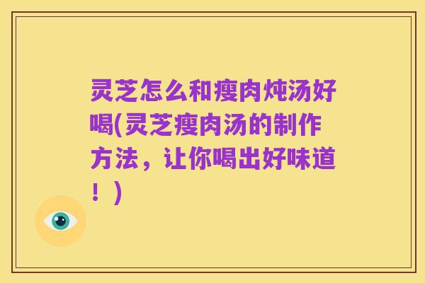 灵芝怎么和瘦肉炖汤好喝(灵芝瘦肉汤的制作方法，让你喝出好味道！)