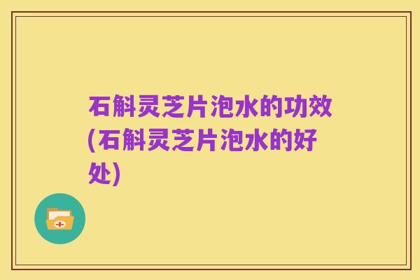 石斛灵芝片泡水的功效(石斛灵芝片泡水的好处)