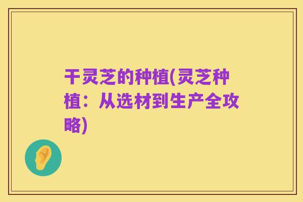 干灵芝的种植(灵芝种植：从选材到生产全攻略)