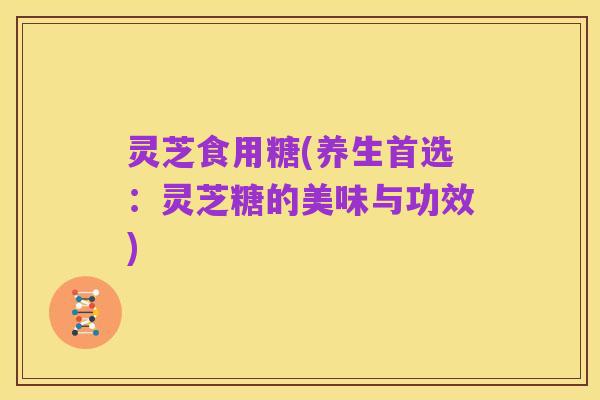 灵芝食用糖(养生首选:灵芝糖的美味与功效)