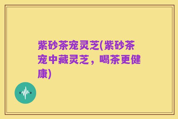 紫砂茶宠灵芝(紫砂茶宠中藏灵芝，喝茶更健康)