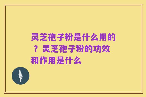 灵芝孢子粉是什么用的 ?灵芝孢子粉的功效和作用是什么