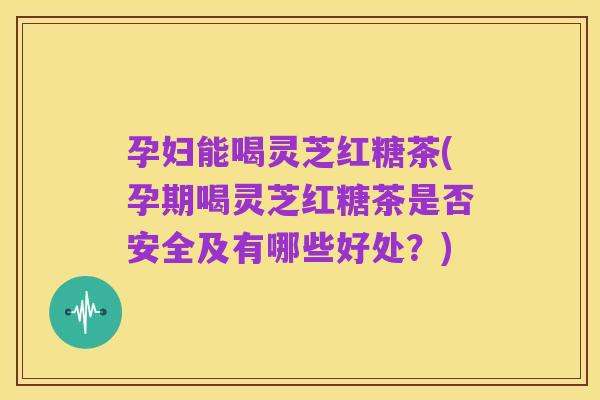 孕妇能喝灵芝红糖茶(孕期喝灵芝红糖茶是否安全及有哪些好处?)