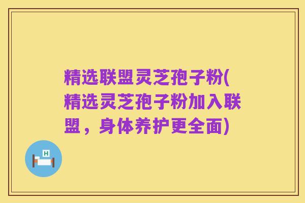 精选联盟灵芝孢子粉(精选灵芝孢子粉加入联盟，身体养护更全面)