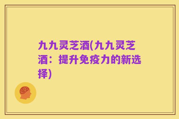 九九灵芝酒(九九灵芝酒：提升免疫力的新选择)