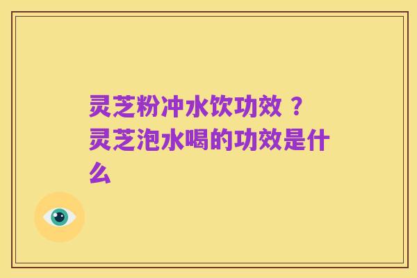 灵芝粉冲水饮功效 ？灵芝泡水喝的功效是什么