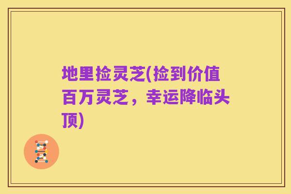 地里捡灵芝(捡到价值百万灵芝,幸运降临头顶)