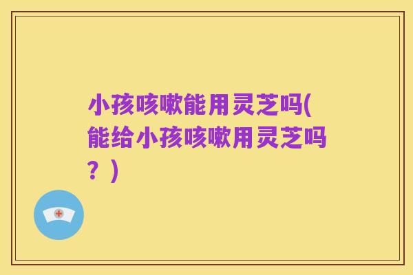 小孩咳嗽能用灵芝吗(能给小孩咳嗽用灵芝吗?)
