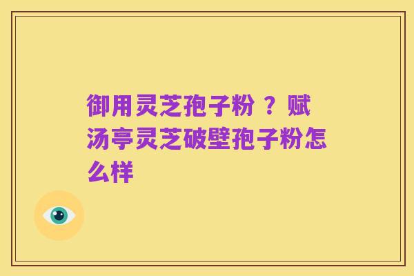 御用灵芝孢子粉 ?赋汤亭灵芝破壁孢子粉怎么样