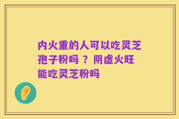 内火重的人可以吃灵芝孢子粉吗 ?阴虚火旺能吃灵芝粉吗