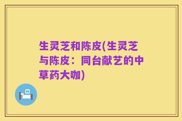生灵芝和陈皮(生灵芝与陈皮：同台献艺的中草药大咖)