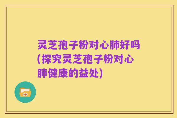灵芝孢子粉对心肺好吗(探究灵芝孢子粉对心肺健康的益处)