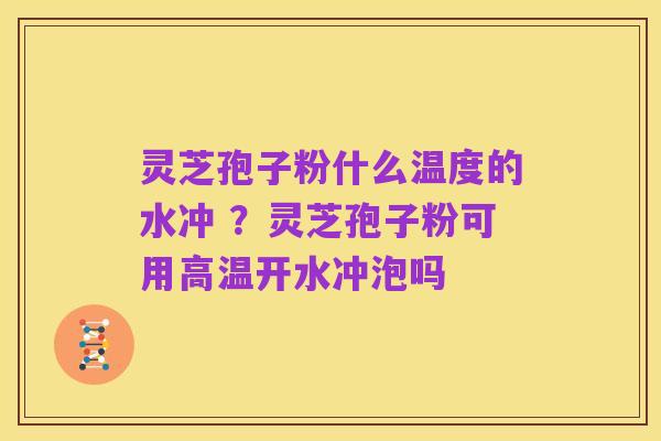 灵芝孢子粉什么温度的水冲 ?灵芝孢子粉可用高温开水冲泡吗