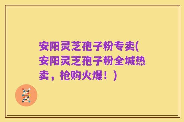 安阳灵芝孢子粉专卖(安阳灵芝孢子粉全城热卖,抢购火爆!)