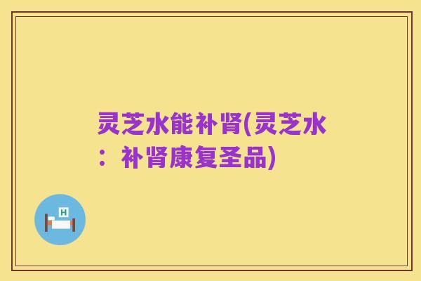 灵芝水能补肾(灵芝水:补肾康复圣品)