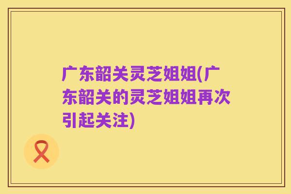 广东韶关灵芝姐姐(广东韶关的灵芝姐姐再次引起关注)