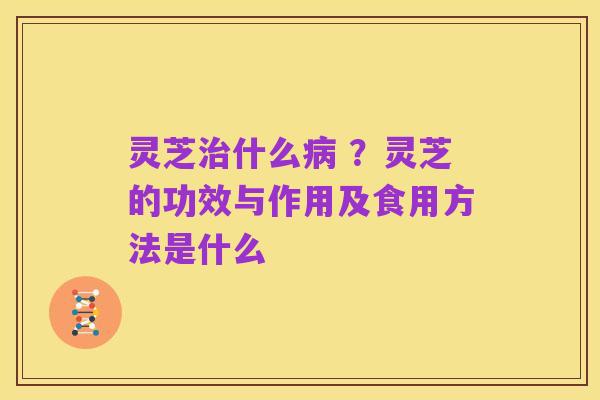 灵芝治什么病 ？灵芝的功效与作用及食用方法是什么
