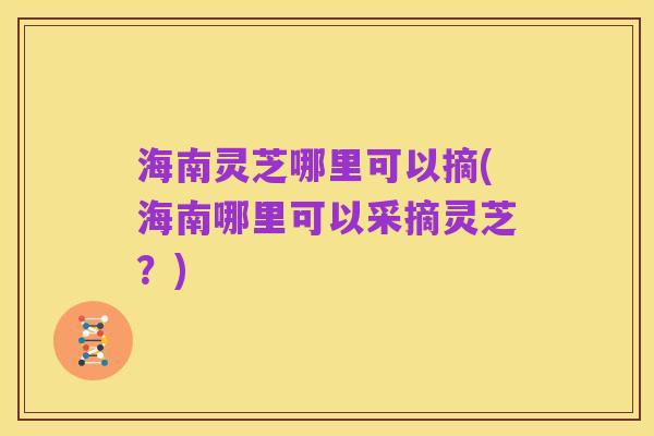 海南灵芝哪里可以摘(海南哪里可以采摘灵芝?)