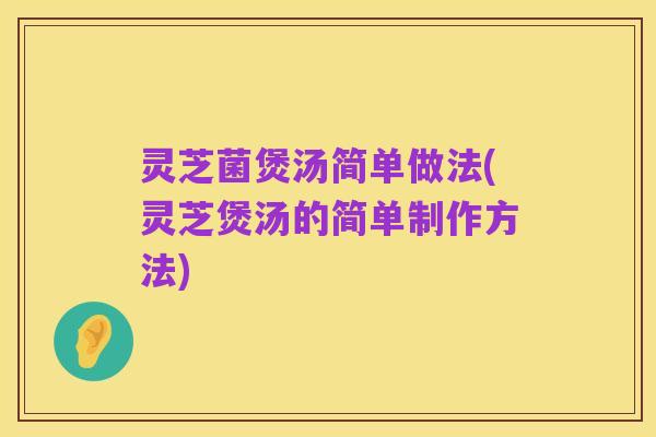 灵芝菌煲汤简单做法(灵芝煲汤的简单制作方法)