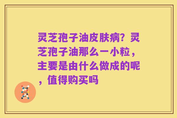 灵芝孢子油皮肤病?灵芝孢子油那么一小粒,主要是由什么做成的呢,值得购买吗