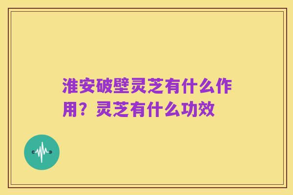 淮安破壁灵芝有什么作用?灵芝有什么功效
