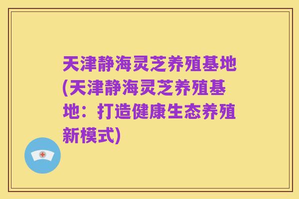 天津静海灵芝养殖基地(天津静海灵芝养殖基地:打造健康生态养殖新模式)